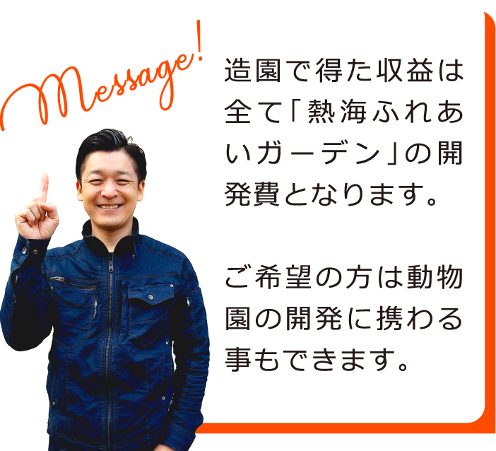 造園で得た収益は全て「熱海ふれあいガーデン」の開発費となります。ご希望の方は動物園の開発に携わる事もできます。